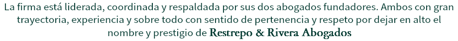 La firma está liderada, coordinada y respaldada por sus dos abogados fundadores. Ambos con gran trayectoria, experiencia y sobre todo con sentido de pertenencia y respeto por dejar en alto el nombre y prestigio de Restrepo & Rivera Abogados